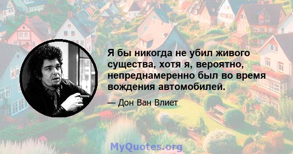 Я бы никогда не убил живого существа, хотя я, вероятно, непреднамеренно был во время вождения автомобилей.