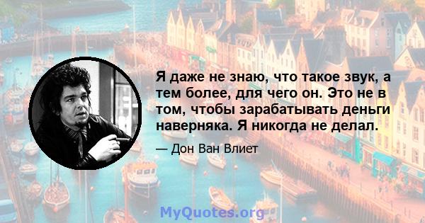 Я даже не знаю, что такое звук, а тем более, для чего он. Это не в том, чтобы зарабатывать деньги наверняка. Я никогда не делал.