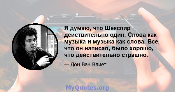 Я думаю, что Шекспир действительно один. Слова как музыка и музыка как слова. Все, что он написал, было хорошо, что действительно страшно.