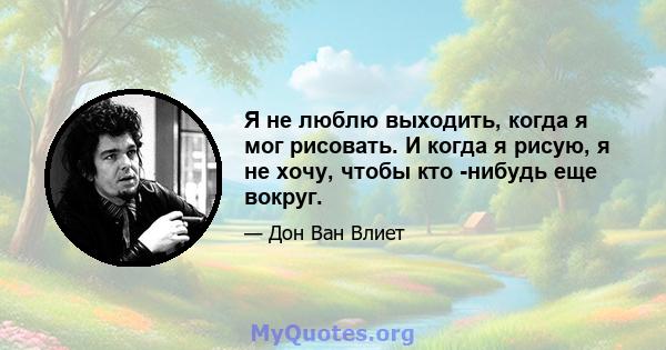 Я не люблю выходить, когда я мог рисовать. И когда я рисую, я не хочу, чтобы кто -нибудь еще вокруг.