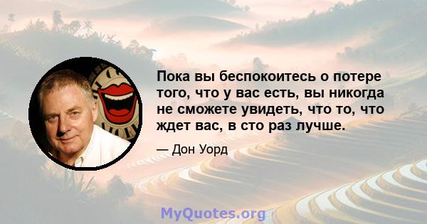 Пока вы беспокоитесь о потере того, что у вас есть, вы никогда не сможете увидеть, что то, что ждет вас, в сто раз лучше.