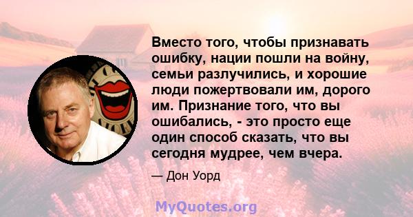 Вместо того, чтобы признавать ошибку, нации пошли на войну, семьи разлучились, и хорошие люди пожертвовали им, дорого им. Признание того, что вы ошибались, - это просто еще один способ сказать, что вы сегодня мудрее,