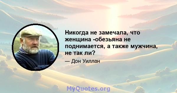 Никогда не замечала, что женщина -обезьяна не поднимается, а также мужчина, не так ли?