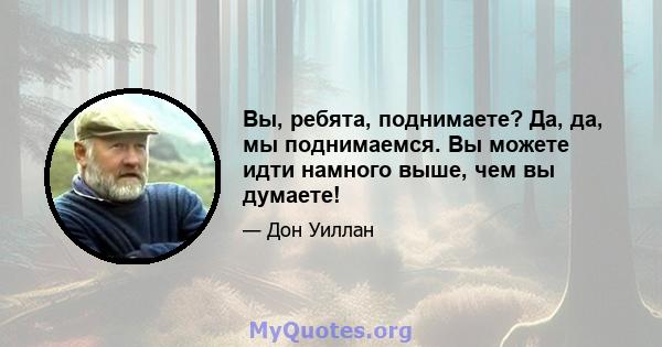 Вы, ребята, поднимаете? Да, да, мы поднимаемся. Вы можете идти намного выше, чем вы думаете!