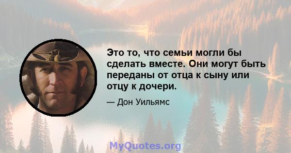 Это то, что семьи могли бы сделать вместе. Они могут быть переданы от отца к сыну или отцу к дочери.