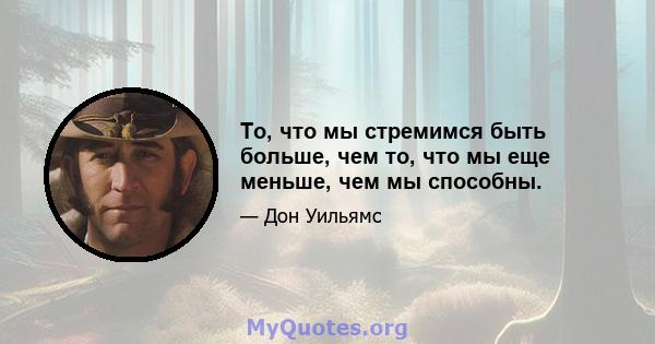 То, что мы стремимся быть больше, чем то, что мы еще меньше, чем мы способны.