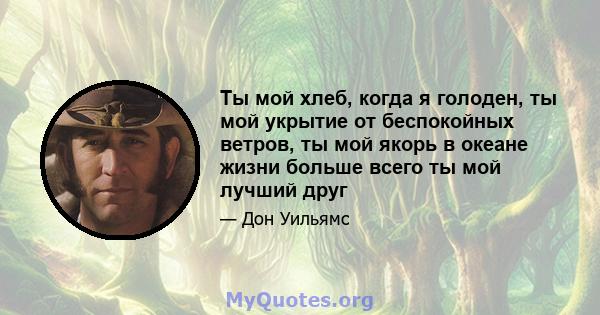 Ты мой хлеб, когда я голоден, ты мой укрытие от беспокойных ветров, ты мой якорь в океане жизни больше всего ты мой лучший друг