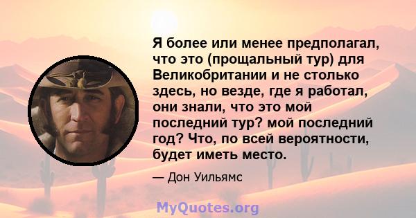 Я более или менее предполагал, что это (прощальный тур) для Великобритании и не столько здесь, но везде, где я работал, они знали, что это мой последний тур? мой последний год? Что, по всей вероятности, будет иметь