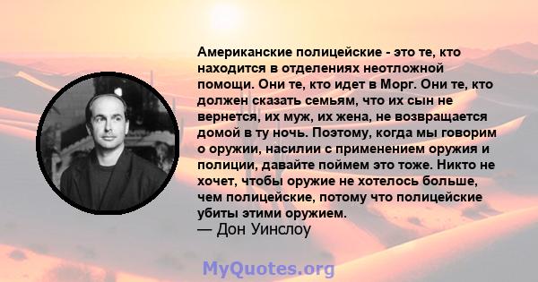 Американские полицейские - это те, кто находится в отделениях неотложной помощи. Они те, кто идет в Морг. Они те, кто должен сказать семьям, что их сын не вернется, их муж, их жена, не возвращается домой в ту ночь.