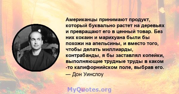 Американцы принимают продукт, который буквально растет на деревьях и превращают его в ценный товар. Без них кокаин и марихуана были бы похожи на апельсины, и вместо того, чтобы делать миллиарды, контрабанды, я бы