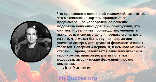 Что произошло с опиоидной эпидемией, так это то, что мексиканские картели приняли очень преднамеренное корпоративное решение подорвать цену опиоидов. Они обнаружили, что они могли увеличить производство, увеличить