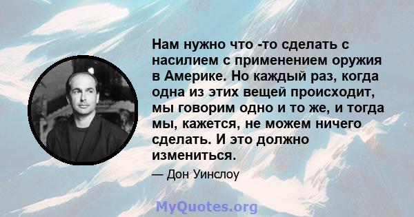 Нам нужно что -то сделать с насилием с применением оружия в Америке. Но каждый раз, когда одна из этих вещей происходит, мы говорим одно и то же, и тогда мы, кажется, не можем ничего сделать. И это должно измениться.