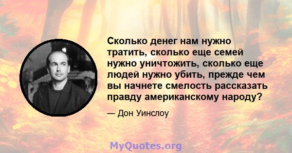 Сколько денег нам нужно тратить, сколько еще семей нужно уничтожить, сколько еще людей нужно убить, прежде чем вы начнете смелость рассказать правду американскому народу?