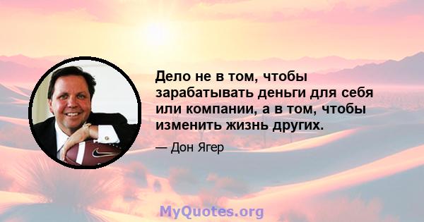 Дело не в том, чтобы зарабатывать деньги для себя или компании, а в том, чтобы изменить жизнь других.