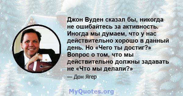 Джон Вуден сказал бы, никогда не ошибайтесь за активность. Иногда мы думаем, что у нас действительно хорошо в данный день. Но «Чего ты достиг?» Вопрос о том, что мы действительно должны задавать не «Что мы делали?»