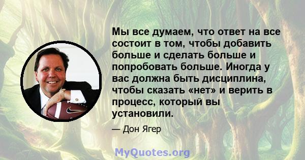 Мы все думаем, что ответ на все состоит в том, чтобы добавить больше и сделать больше и попробовать больше. Иногда у вас должна быть дисциплина, чтобы сказать «нет» и верить в процесс, который вы установили.