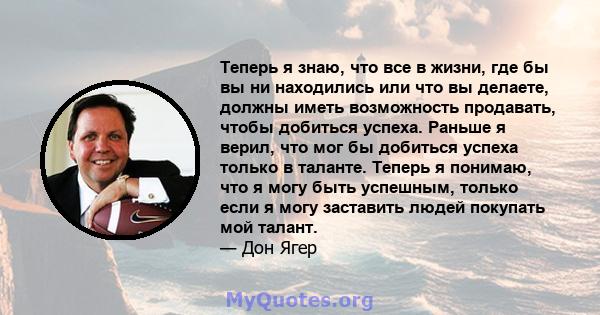 Теперь я знаю, что все в жизни, где бы вы ни находились или что вы делаете, должны иметь возможность продавать, чтобы добиться успеха. Раньше я верил, что мог бы добиться успеха только в таланте. Теперь я понимаю, что я 