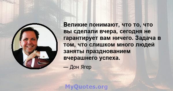 Великие понимают, что то, что вы сделали вчера, сегодня не гарантирует вам ничего. Задача в том, что слишком много людей заняты празднованием вчерашнего успеха.