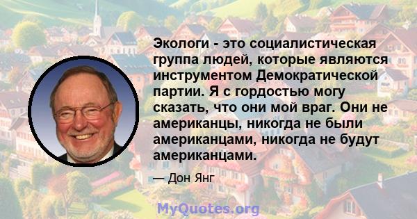 Экологи - это социалистическая группа людей, которые являются инструментом Демократической партии. Я с гордостью могу сказать, что они мой враг. Они не американцы, никогда не были американцами, никогда не будут