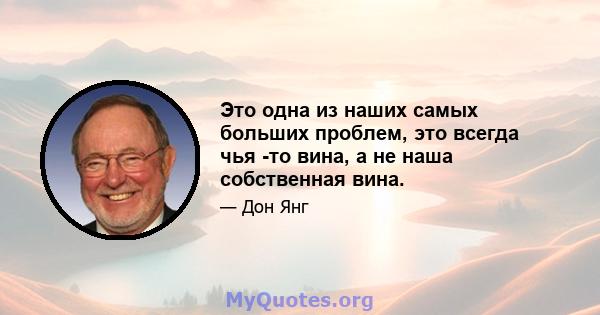 Это одна из наших самых больших проблем, это всегда чья -то вина, а не наша собственная вина.