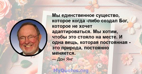 Мы единственное существо, которое когда -либо создал Бог, которое не хочет адаптироваться. Мы хотим, чтобы это стояло на месте. И одна вещь, которая постоянная - это природа, постоянно меняется.