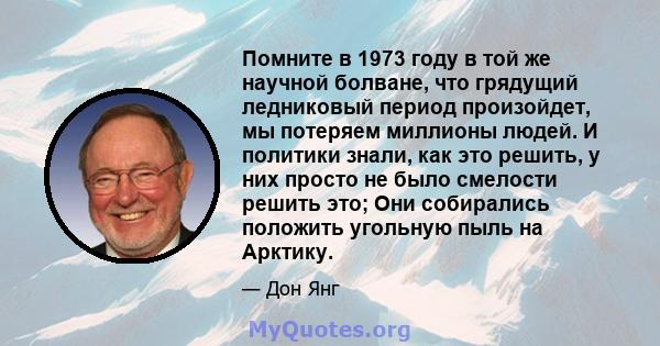 Помните в 1973 году в той же научной болване, что грядущий ледниковый период произойдет, мы потеряем миллионы людей. И политики знали, как это решить, у них просто не было смелости решить это; Они собирались положить