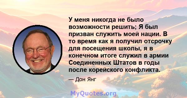 У меня никогда не было возможности решить; Я был призван служить моей нации. В то время как я получил отсрочку для посещения школы, я в конечном итоге служил в армии Соединенных Штатов в годы после корейского конфликта.