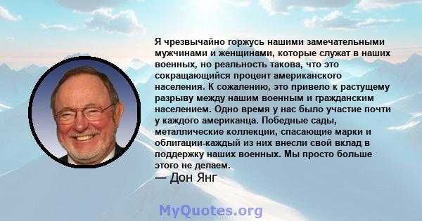 Я чрезвычайно горжусь нашими замечательными мужчинами и женщинами, которые служат в наших военных, но реальность такова, что это сокращающийся процент американского населения. К сожалению, это привело к растущему