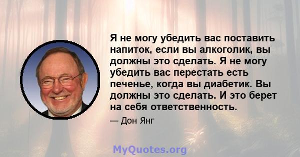 Я не могу убедить вас поставить напиток, если вы алкоголик, вы должны это сделать. Я не могу убедить вас перестать есть печенье, когда вы диабетик. Вы должны это сделать. И это берет на себя ответственность.