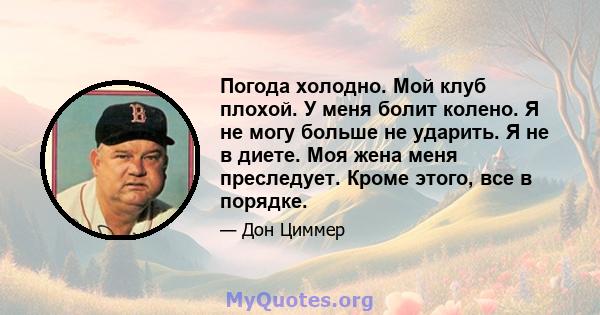 Погода холодно. Мой клуб плохой. У меня болит колено. Я не могу больше не ударить. Я не в диете. Моя жена меня преследует. Кроме этого, все в порядке.