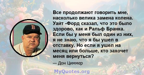 Все продолжают говорить мне, насколько велика замена колена. Уайт -Форд сказал, что это было здорово, как и Ральф Бранка. Если бы у меня был один из них, я не знаю, что я бы ушел в отставку. Но если я ушел на месяц или