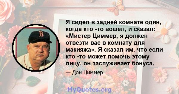 Я сидел в задней комнате один, когда кто -то вошел, и сказал: «Мистер Циммер, я должен отвезти вас в комнату для макияжа». Я сказал им, что если кто -то может помочь этому лицу, он заслуживает бонуса.