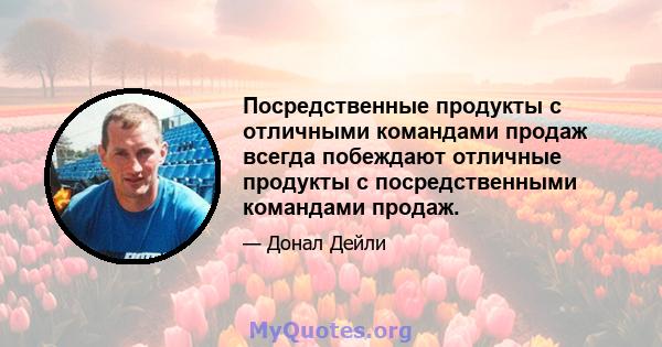 Посредственные продукты с отличными командами продаж всегда побеждают отличные продукты с посредственными командами продаж.