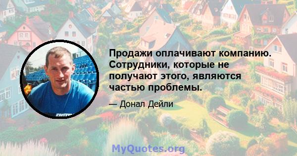 Продажи оплачивают компанию. Сотрудники, которые не получают этого, являются частью проблемы.