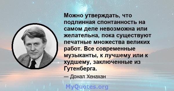 Можно утверждать, что подлинная спонтанность на самом деле невозможна или желательна, пока существуют печатные множества великих работ. Все современные музыканты, к лучшему или к худшему, заключенные из Гутенберга.