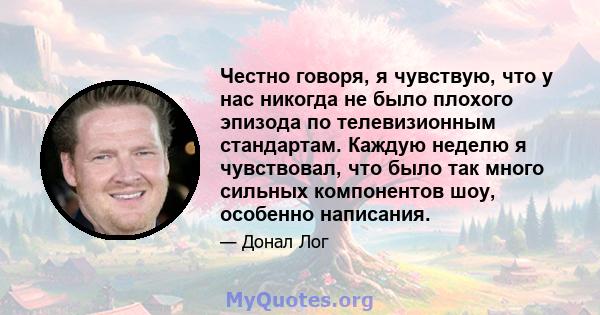 Честно говоря, я чувствую, что у нас никогда не было плохого эпизода по телевизионным стандартам. Каждую неделю я чувствовал, что было так много сильных компонентов шоу, особенно написания.