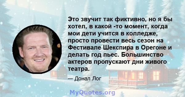 Это звучит так фиктивно, но я бы хотел, в какой -то момент, когда мои дети учится в колледже, просто провести весь сезон на Фестивале Шекспира в Орегоне и делать год пьес. Большинство актеров пропускают дни живого