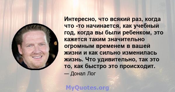 Интересно, что всякий раз, когда что -то начинается, как учебный год, когда вы были ребенком, это кажется таким значительно огромным временем в вашей жизни и как сильно изменилась жизнь. Что удивительно, так это то, как 