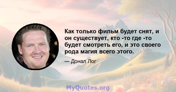 Как только фильм будет снят, и он существует, кто -то где -то будет смотреть его, и это своего рода магия всего этого.