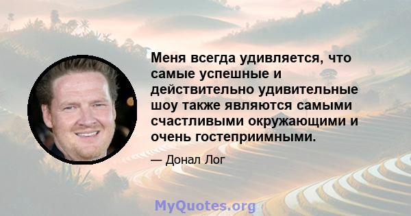 Меня всегда удивляется, что самые успешные и действительно удивительные шоу также являются самыми счастливыми окружающими и очень гостеприимными.