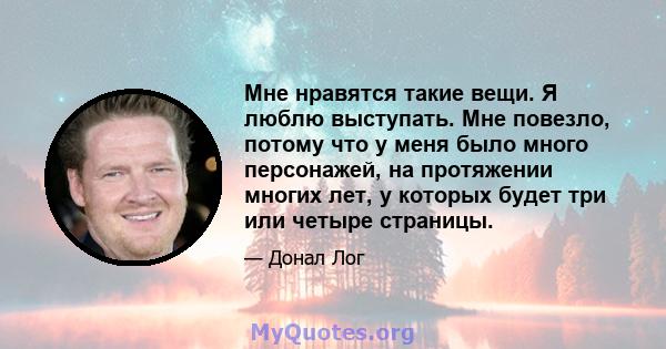 Мне нравятся такие вещи. Я люблю выступать. Мне повезло, потому что у меня было много персонажей, на протяжении многих лет, у которых будет три или четыре страницы.