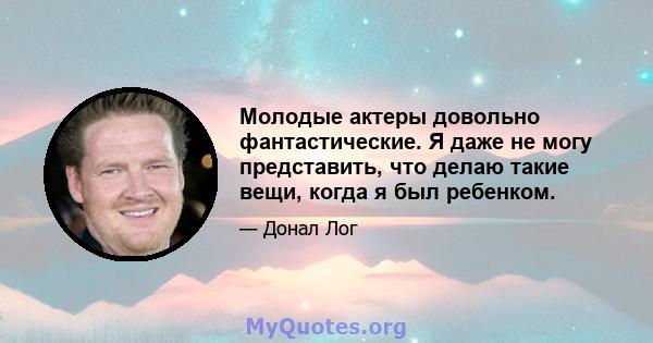 Молодые актеры довольно фантастические. Я даже не могу представить, что делаю такие вещи, когда я был ребенком.