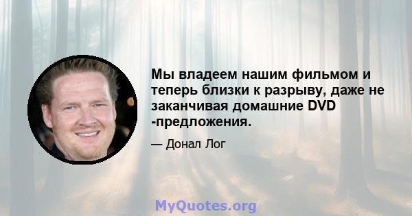 Мы владеем нашим фильмом и теперь близки к разрыву, даже не заканчивая домашние DVD -предложения.