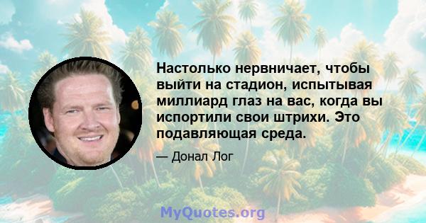 Настолько нервничает, чтобы выйти на стадион, испытывая миллиард глаз на вас, когда вы испортили свои штрихи. Это подавляющая среда.