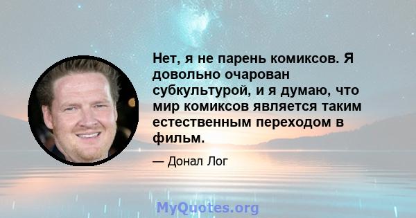 Нет, я не парень комиксов. Я довольно очарован субкультурой, и я думаю, что мир комиксов является таким естественным переходом в фильм.