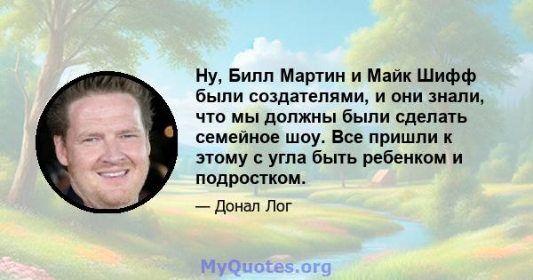 Ну, Билл Мартин и Майк Шифф были создателями, и они знали, что мы должны были сделать семейное шоу. Все пришли к этому с угла быть ребенком и подростком.