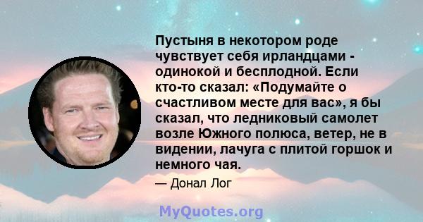 Пустыня в некотором роде чувствует себя ирландцами - одинокой и бесплодной. Если кто-то сказал: «Подумайте о счастливом месте для вас», я бы сказал, что ледниковый самолет возле Южного полюса, ветер, не в видении,