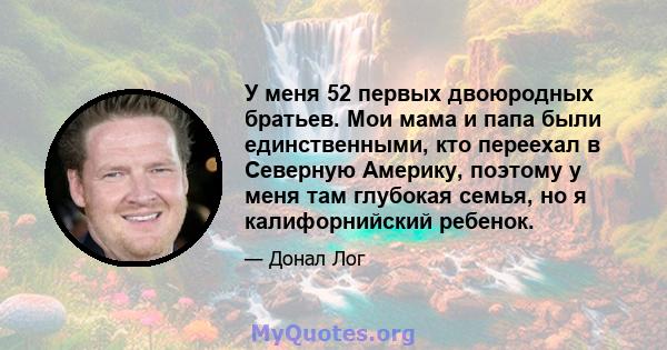 У меня 52 первых двоюродных братьев. Мои мама и папа были единственными, кто переехал в Северную Америку, поэтому у меня там глубокая семья, но я калифорнийский ребенок.