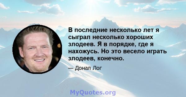 В последние несколько лет я сыграл несколько хороших злодеев. Я в порядке, где я нахожусь. Но это весело играть злодеев, конечно.