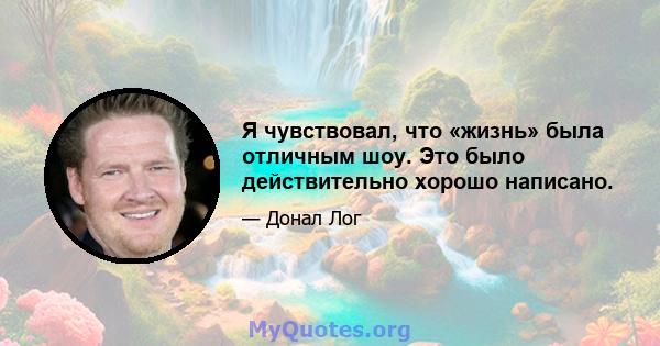 Я чувствовал, что «жизнь» была отличным шоу. Это было действительно хорошо написано.